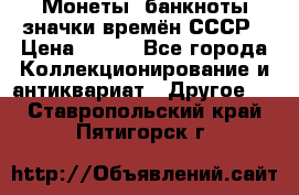 Монеты, банкноты,значки времён СССР › Цена ­ 200 - Все города Коллекционирование и антиквариат » Другое   . Ставропольский край,Пятигорск г.